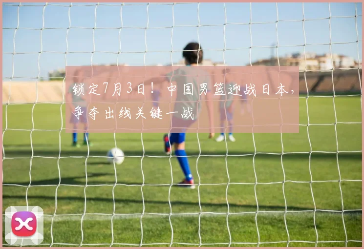 锁定7月3日！中国男篮迎战日本，争夺出线关键一战