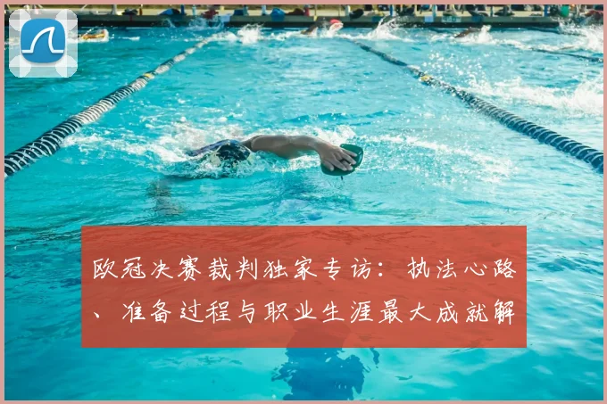 欧冠决赛裁判独家专访：执法心路、准备过程与职业生涯最大成就解析