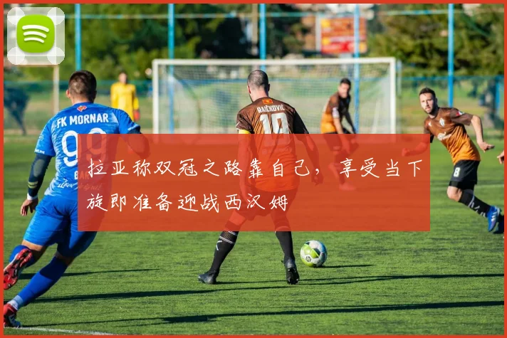 拉亚称双冠之路靠自己，享受当下旋即准备迎战西汉姆