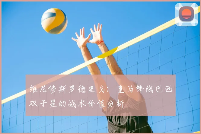 维尼修斯罗德里戈:皇马锋线巴西双子星的战术价值分析