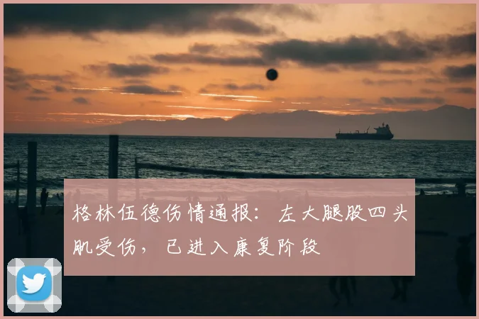 格林伍德伤情通报：左大腿股四头肌受伤，已进入康复阶段