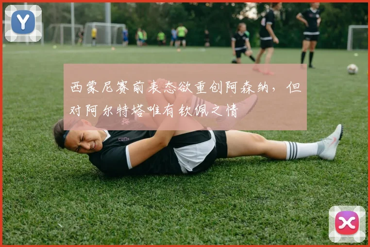 西蒙尼赛前表态欲重创阿森纳，但对阿尔特塔唯有钦佩之情