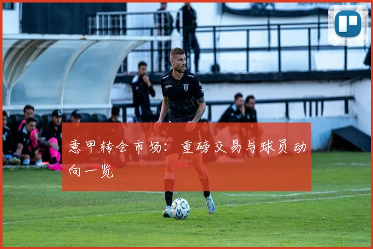 意甲转会市场：重磅交易与球员动向一览