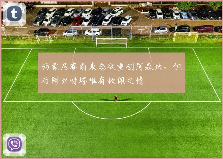西蒙尼赛前表态欲重创阿森纳，但对阿尔特塔唯有钦佩之情