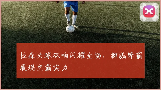 拉森头球双响闪耀全场，挪威锋霸展现空霸实力