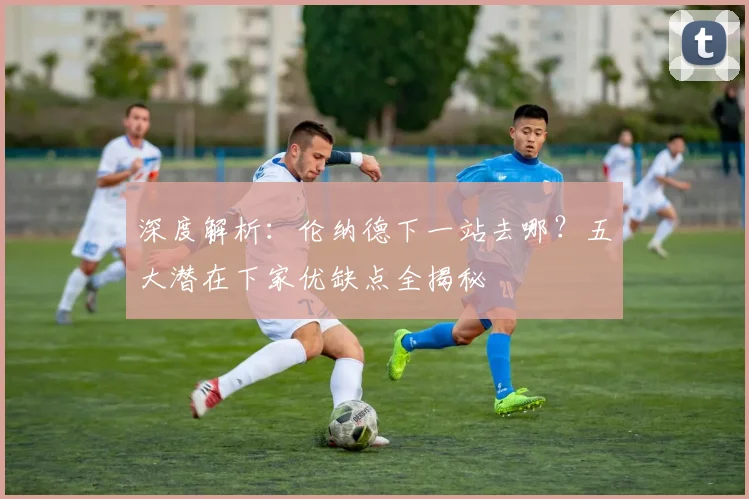 深度解析：伦纳德下一站去哪？五大潜在下家优缺点全揭秘