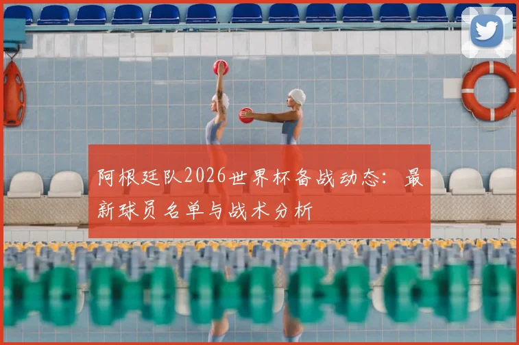 阿根廷队2026世界杯备战动态：最新球员名单与战术分析