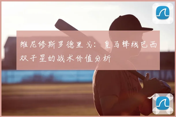 维尼修斯罗德里戈：皇马锋线巴西双子星的战术价值分析